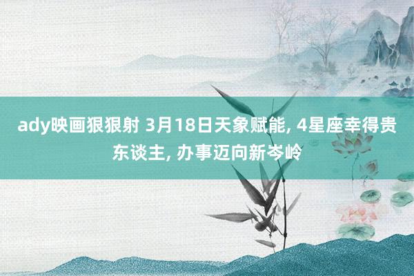 ady映画狠狠射 3月18日天象赋能, 4星座幸得贵东谈主, 办事迈向新岑岭