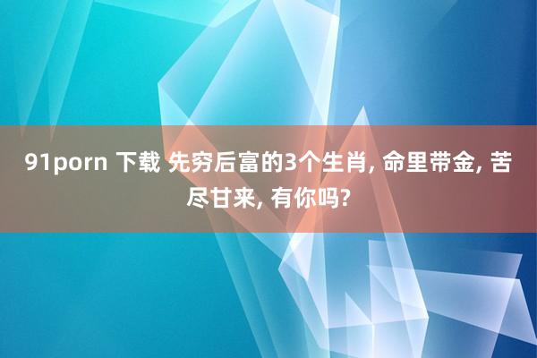 91porn 下载 先穷后富的3个生肖, 命里带金, 苦尽甘来, 有你吗?