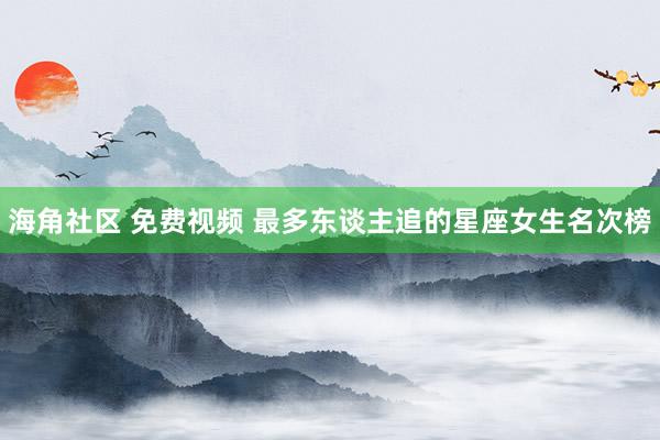 海角社区 免费视频 最多东谈主追的星座女生名次榜
