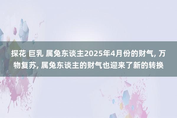 探花 巨乳 属兔东谈主2025年4月份的财气, 万物复苏, 属兔东谈主的财气也迎来了新的转换