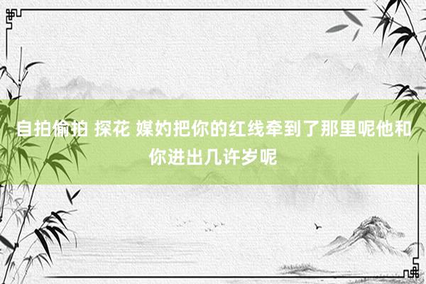 自拍偷拍 探花 媒妁把你的红线牵到了那里呢他和你进出几许岁呢