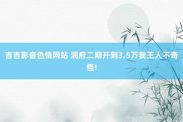 吉吉影音色情网站 润府二期开到3.5万我王人不奇怪!