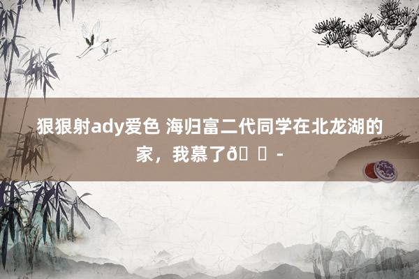 狠狠射ady爱色 海归富二代同学在北龙湖的家，我慕了😭