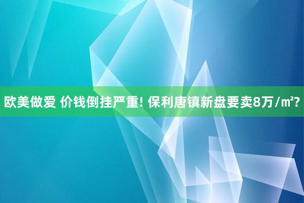 欧美做爱 价钱倒挂严重! 保利唐镇新盘要卖8万/㎡?