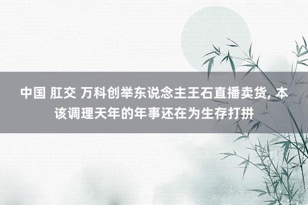中国 肛交 万科创举东说念主王石直播卖货, 本该调理天年的年事还在为生存打拼
