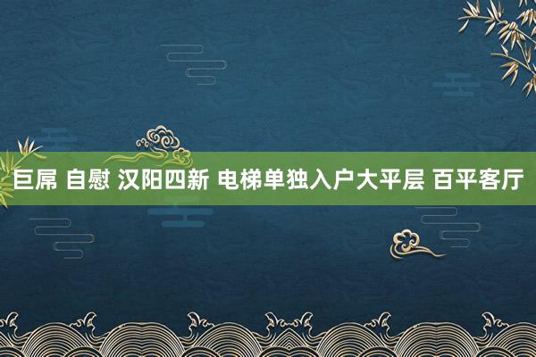 巨屌 自慰 汉阳四新 电梯单独入户大平层 百平客厅