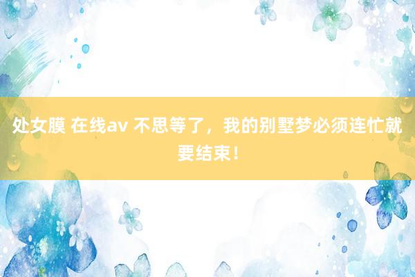 处女膜 在线av 不思等了，我的别墅梦必须连忙就要结束！