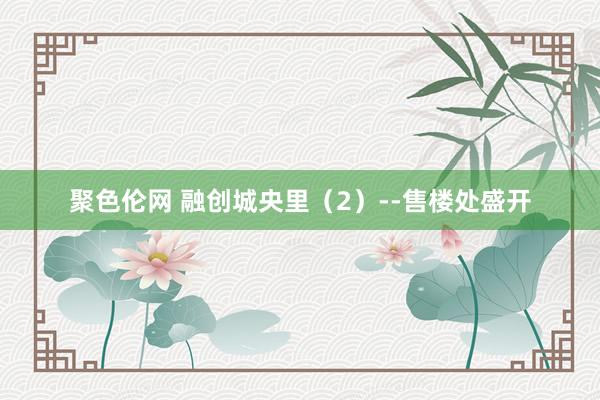 聚色伦网 融创城央里（2）--售楼处盛开