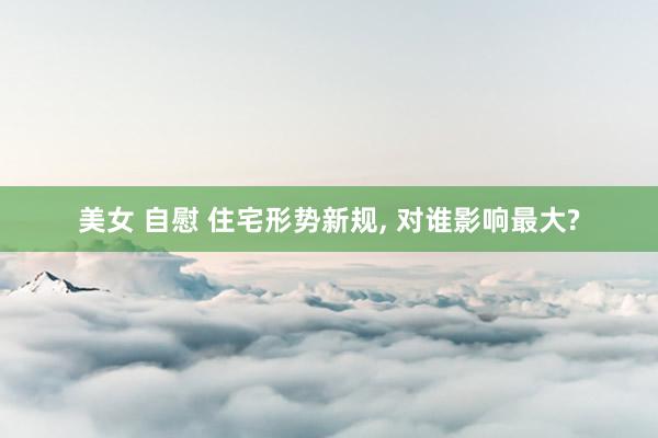 美女 自慰 住宅形势新规, 对谁影响最大?