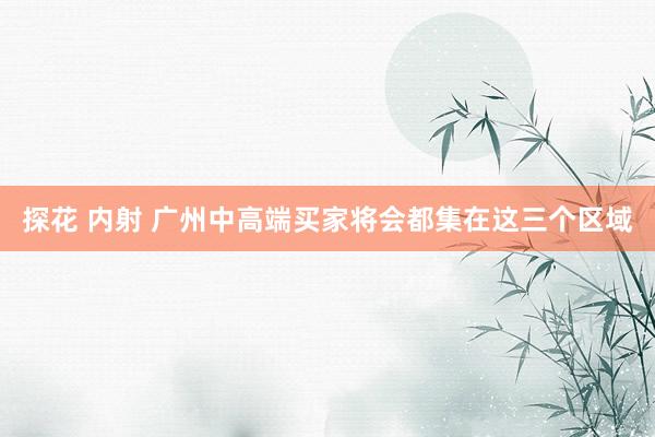 探花 内射 广州中高端买家将会都集在这三个区域