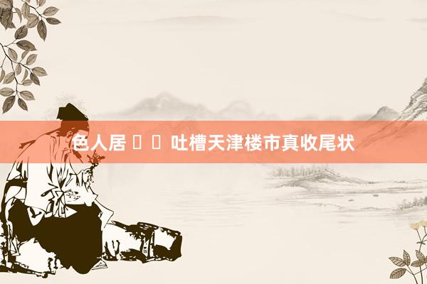 色人居 ㊙️吐槽天津楼市真收尾状