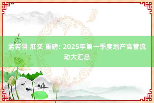孟若羽 肛交 重磅: 2025年第一季度地产高管流动大汇总