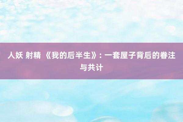 人妖 射精 《我的后半生》: 一套屋子背后的眷注与共计