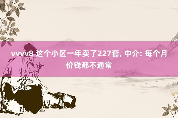 vvvv8 这个小区一年卖了227套, 中介: 每个月价钱都不通常