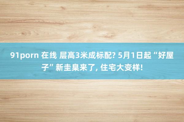 91porn 在线 层高3米成标配? 5月1日起“好屋子”新圭臬来了, 住宅大变样!
