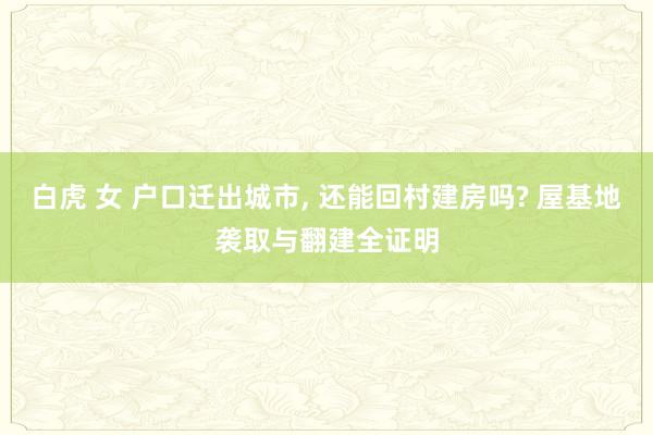 白虎 女 户口迁出城市, 还能回村建房吗? 屋基地袭取与翻建全证明