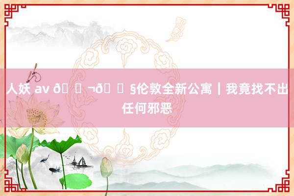 人妖 av 🇬🇧伦敦全新公寓｜我竟找不出任何邪恶