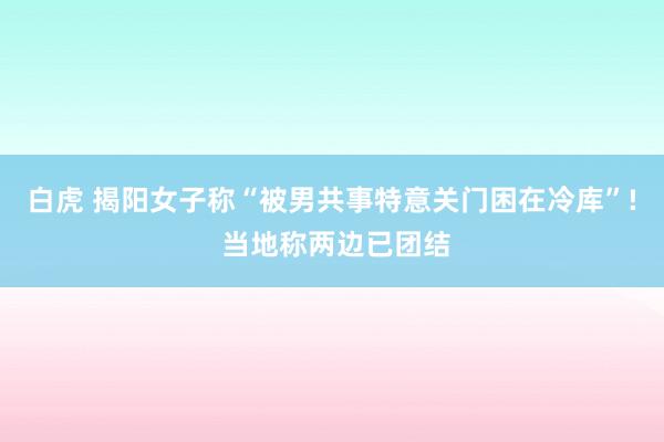 白虎 揭阳女子称“被男共事特意关门困在冷库”! 当地称两边已团结