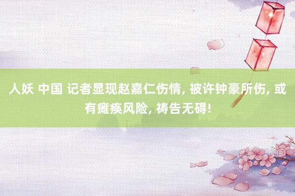 人妖 中国 记者显现赵嘉仁伤情, 被许钟豪所伤, 或有瘫痪风险, 祷告无碍!