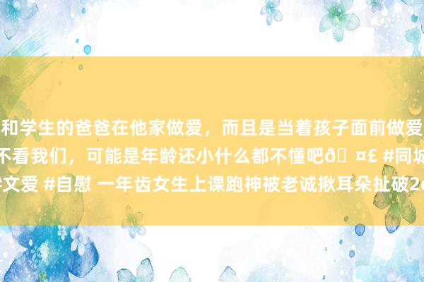 和学生的爸爸在他家做爱，而且是当着孩子面前做爱，太刺激了，孩子完全不看我们，可能是年龄还小什么都不懂吧🤣 #同城 #文爱 #自慰 一年齿女生上课跑神被老诚揪耳朵扯破2cm, 校方: 涉事老诚已停课