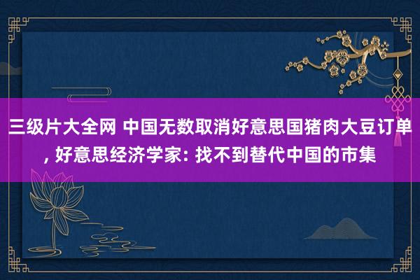 三级片大全网 中国无数取消好意思国猪肉大豆订单, 好意思经济学家: 找不到替代中国的市集