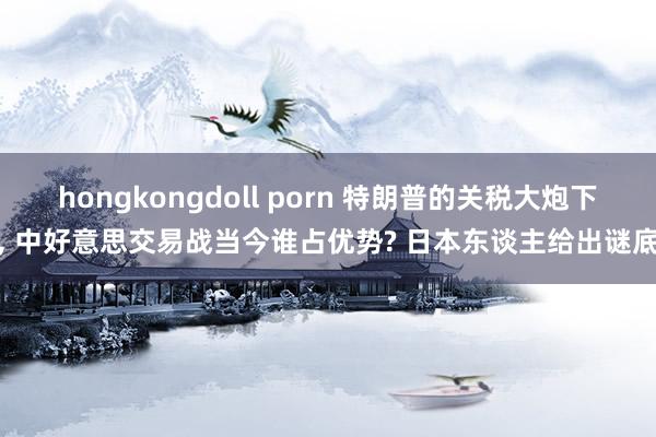 hongkongdoll porn 特朗普的关税大炮下, 中好意思交易战当今谁占优势? 日本东谈主给出谜底