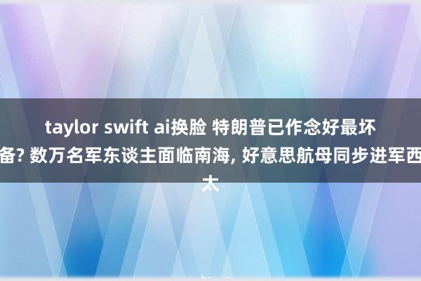 taylor swift ai换脸 特朗普已作念好最坏准备? 数万名军东谈主面临南海, 好意思航母同步进军西太
