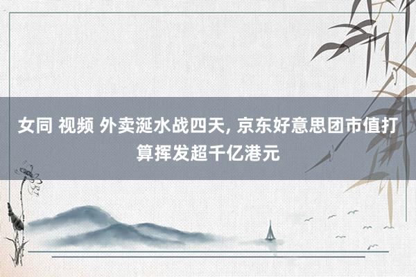 女同 视频 外卖涎水战四天, 京东好意思团市值打算挥发超千亿港元