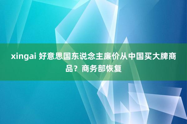 xingai 好意思国东说念主廉价从中国买大牌商品？商务部恢复