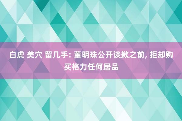白虎 美穴 留几手: 董明珠公开谈歉之前, 拒却购买格力任何居品