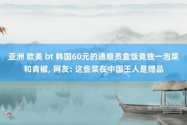 亚洲 欧美 bt 韩国60元的通顺员盒饭竟独一泡菜和青椒, 网友: 这些菜在中国王人是赠品