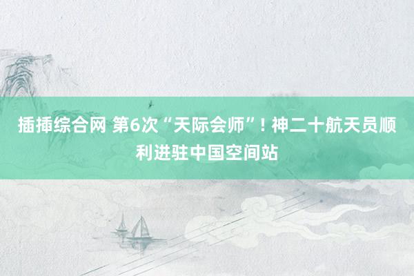 插揷综合网 第6次“天际会师”! 神二十航天员顺利进驻中国空间站
