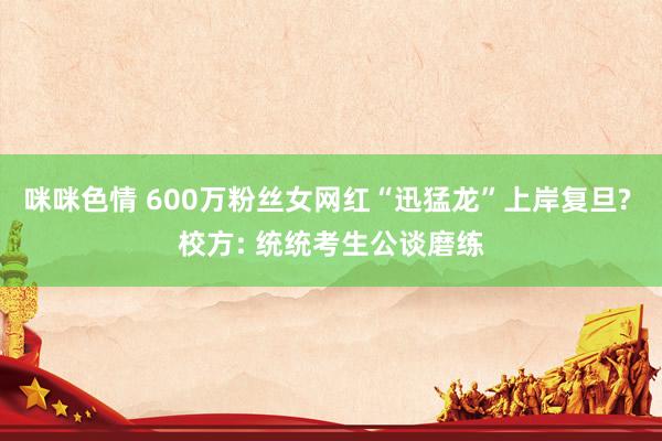 咪咪色情 600万粉丝女网红“迅猛龙”上岸复旦? 校方: 统统考生公谈磨练