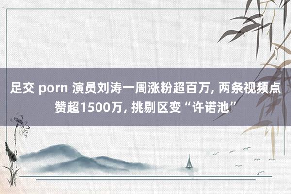 足交 porn 演员刘涛一周涨粉超百万, 两条视频点赞超1500万, 挑剔区变“许诺池”