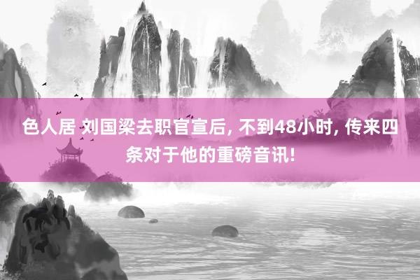 色人居 刘国梁去职官宣后, 不到48小时, 传来四条对于他的重磅音讯!