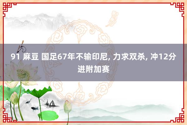 91 麻豆 国足67年不输印尼, 力求双杀, 冲12分进附加赛