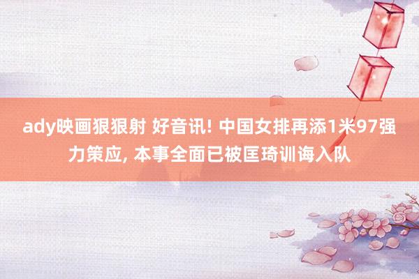 ady映画狠狠射 好音讯! 中国女排再添1米97强力策应, 本事全面已被匡琦训诲入队