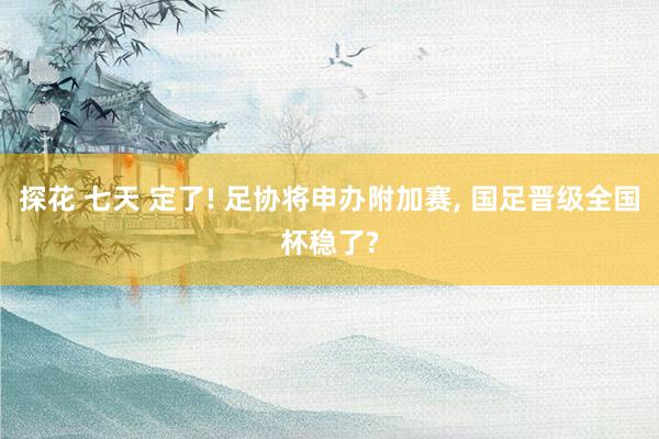 探花 七天 定了! 足协将申办附加赛, 国足晋级全国杯稳了?