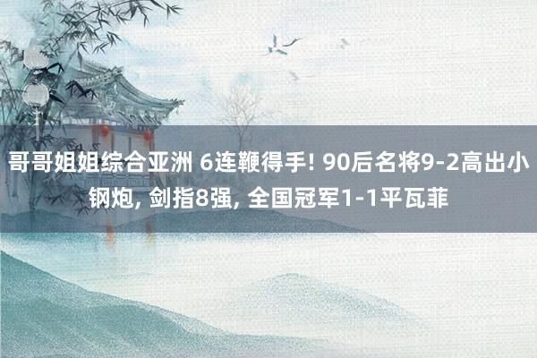 哥哥姐姐综合亚洲 6连鞭得手! 90后名将9-2高出小钢炮, 剑指8强, 全国冠军1-1平瓦菲