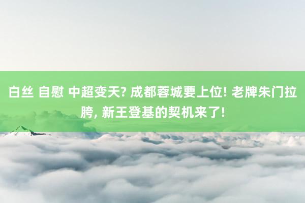 白丝 自慰 中超变天? 成都蓉城要上位! 老牌朱门拉胯, 新王登基的契机来了!
