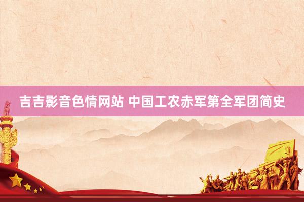 吉吉影音色情网站 中国工农赤军第全军团简史