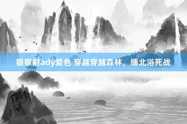 狠狠射ady爱色 穿越穿越森林，缅北浴死战