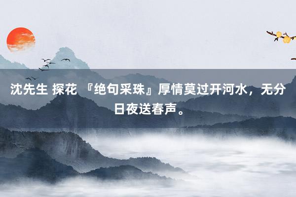 沈先生 探花 『绝句采珠』厚情莫过开河水，无分日夜送春声。