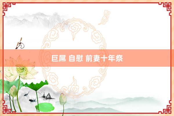 巨屌 自慰 前妻十年祭