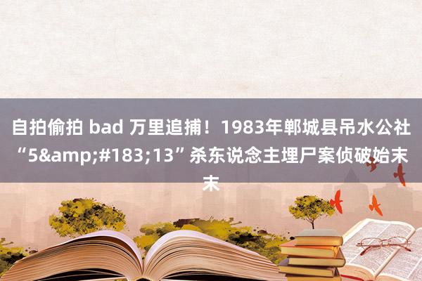 自拍偷拍 bad 万里追捕！1983年郸城县吊水公社“5&#183;13”杀东说念主埋尸案侦破始末