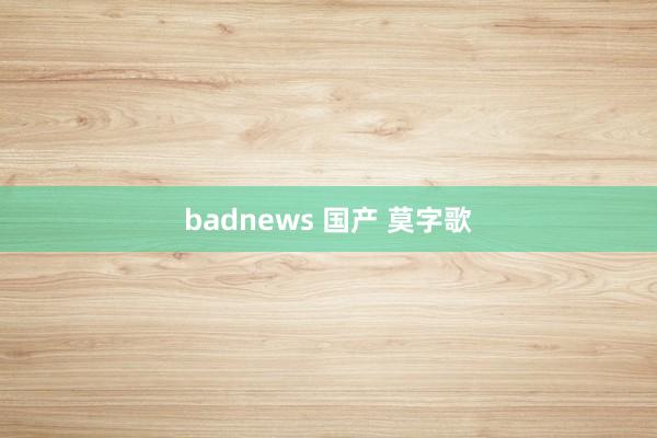 badnews 国产 莫字歌