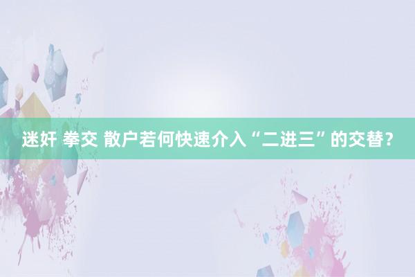 迷奸 拳交 散户若何快速介入“二进三”的交替？