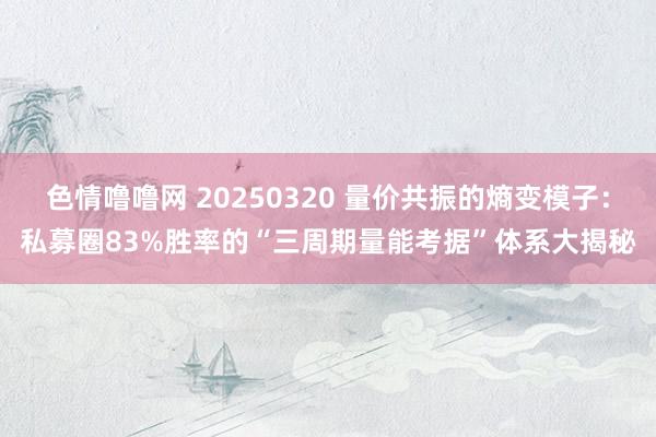 色情噜噜网 20250320 量价共振的熵变模子：私募圈83%胜率的“三周期量能考据”体系大揭秘