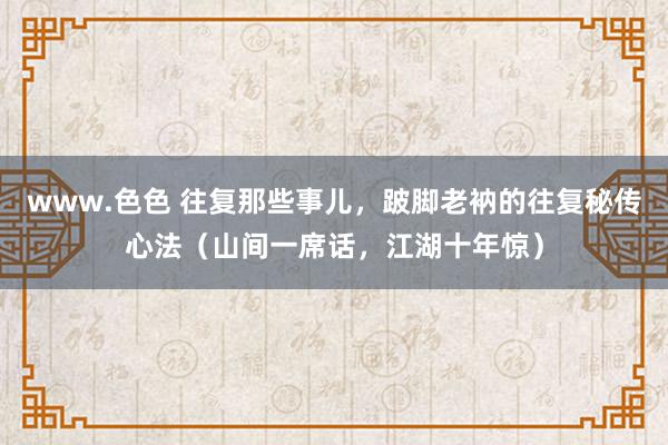 www.色色 往复那些事儿,跛脚老衲的往复秘传心法(山间一席话,江湖十年惊)