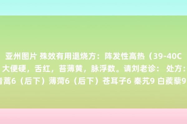亚州图片 殊效有用退烧方：阵发性高热（39-40C）。头痛，身痛，小便黄，大便硬，舌红，苔薄黄，脉浮数。请刘老诊： 处方：银花9 菊花6 青蒿6（后下）薄菏6（后下）苍耳子6 秦艽9 白蒺藜9 糯稻根须6 太子参9 柴胡9 黄芩9 甘草